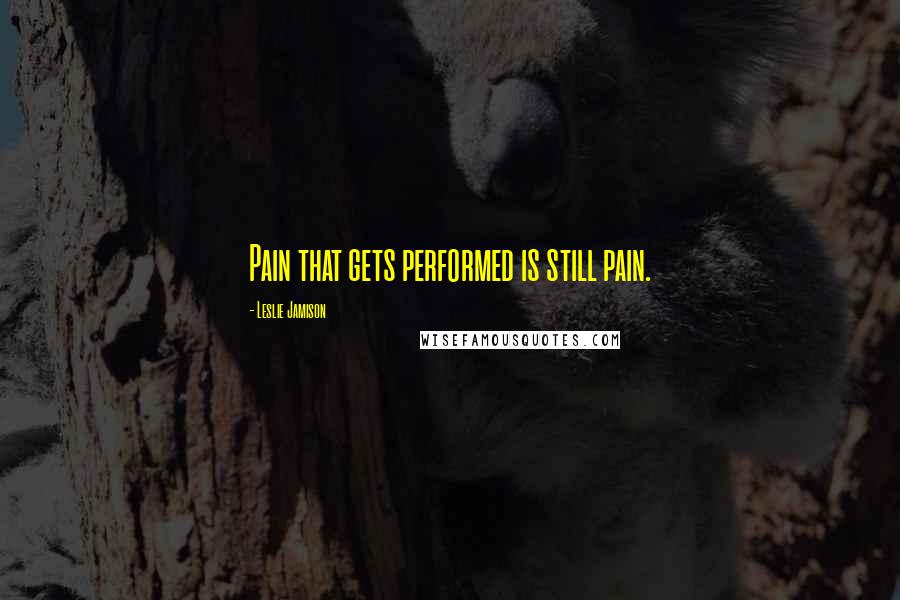 Leslie Jamison Quotes: Pain that gets performed is still pain.