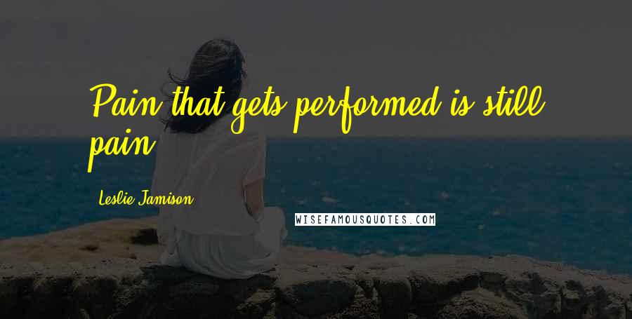 Leslie Jamison Quotes: Pain that gets performed is still pain.