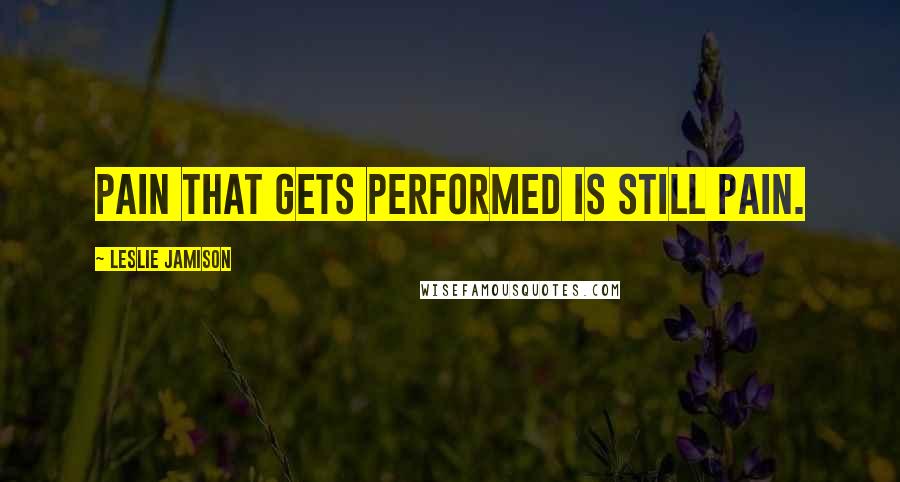 Leslie Jamison Quotes: Pain that gets performed is still pain.