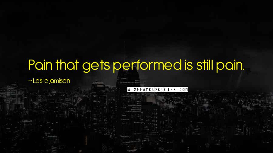 Leslie Jamison Quotes: Pain that gets performed is still pain.