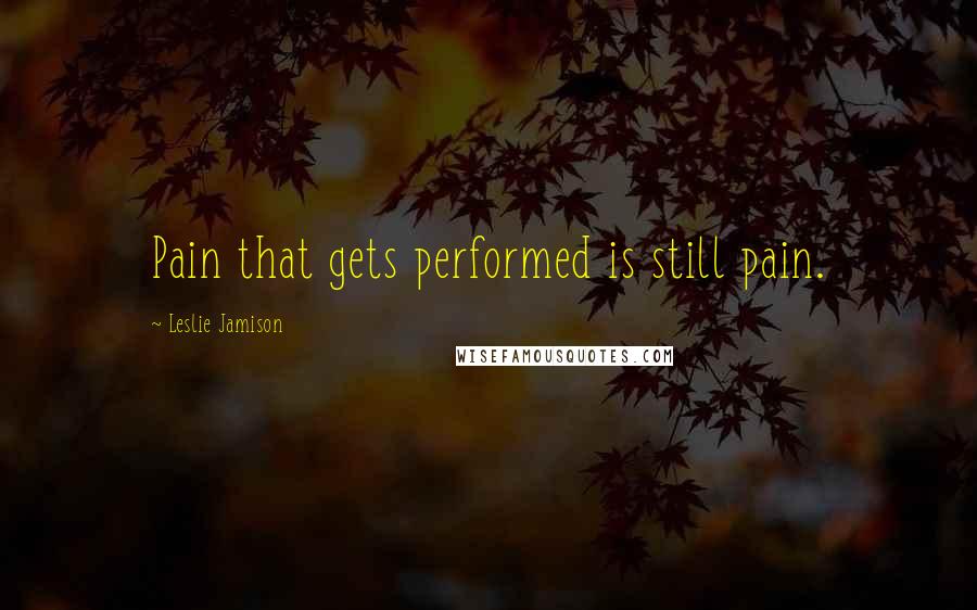 Leslie Jamison Quotes: Pain that gets performed is still pain.