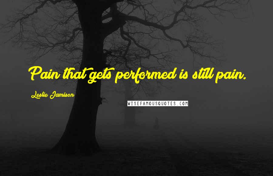 Leslie Jamison Quotes: Pain that gets performed is still pain.