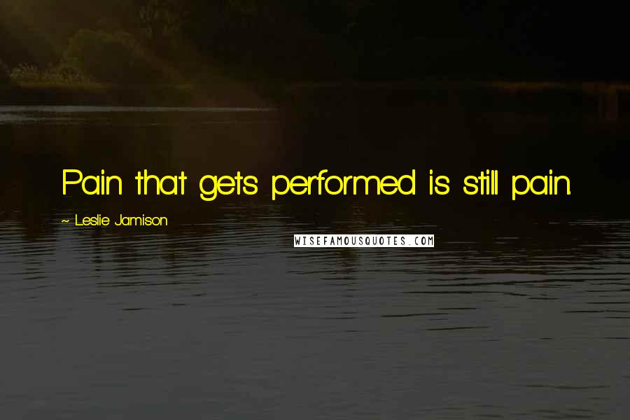 Leslie Jamison Quotes: Pain that gets performed is still pain.