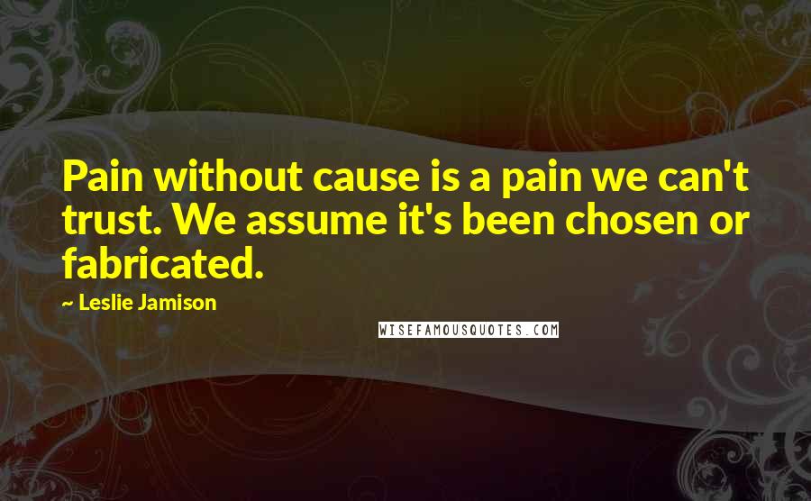 Leslie Jamison Quotes: Pain without cause is a pain we can't trust. We assume it's been chosen or fabricated.
