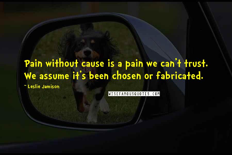Leslie Jamison Quotes: Pain without cause is a pain we can't trust. We assume it's been chosen or fabricated.