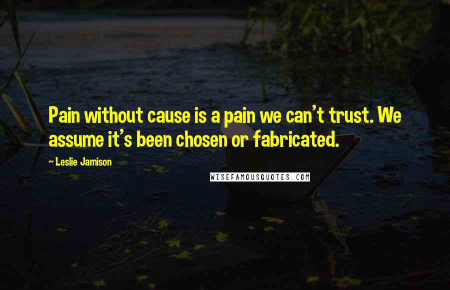 Leslie Jamison Quotes: Pain without cause is a pain we can't trust. We assume it's been chosen or fabricated.