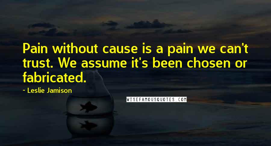 Leslie Jamison Quotes: Pain without cause is a pain we can't trust. We assume it's been chosen or fabricated.