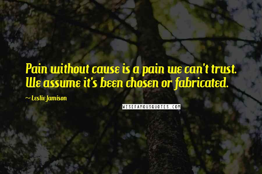 Leslie Jamison Quotes: Pain without cause is a pain we can't trust. We assume it's been chosen or fabricated.