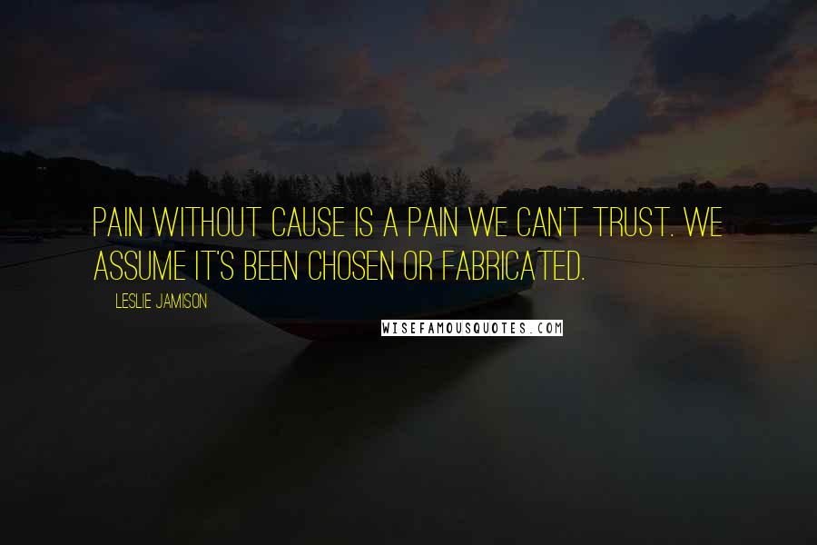 Leslie Jamison Quotes: Pain without cause is a pain we can't trust. We assume it's been chosen or fabricated.