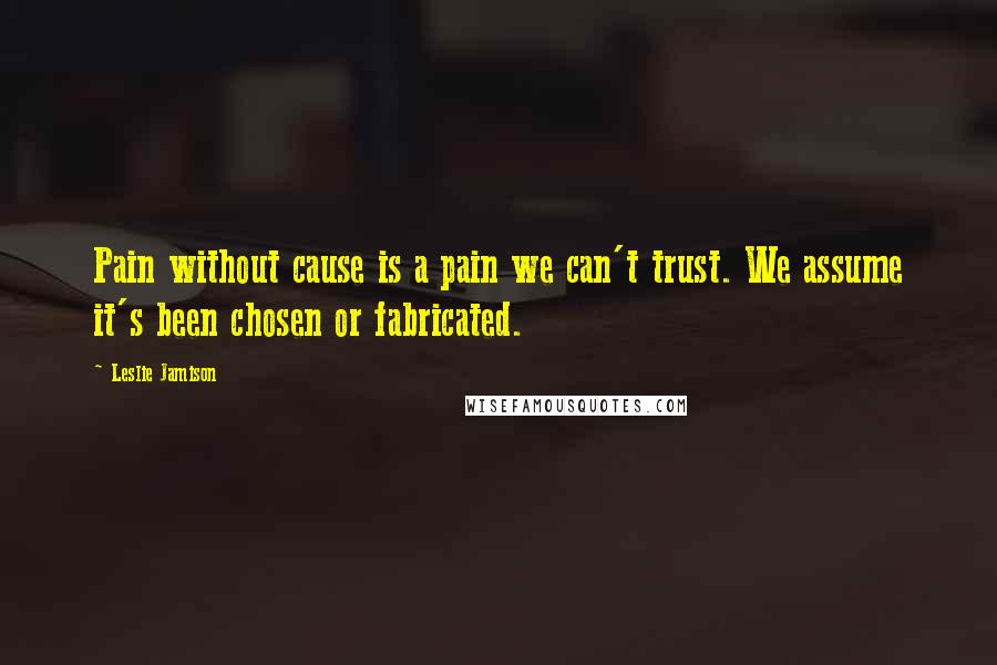 Leslie Jamison Quotes: Pain without cause is a pain we can't trust. We assume it's been chosen or fabricated.