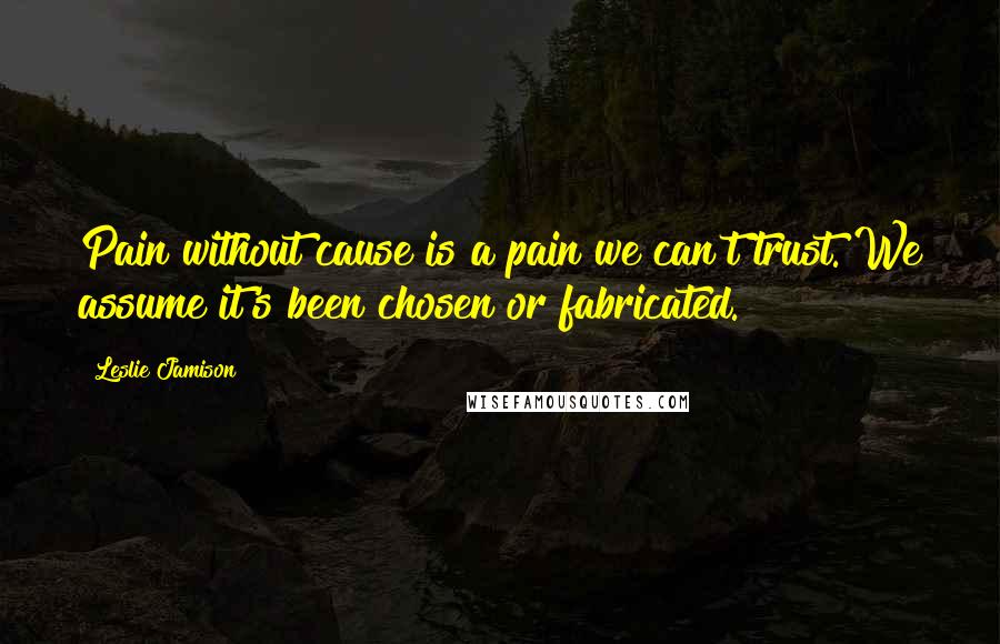 Leslie Jamison Quotes: Pain without cause is a pain we can't trust. We assume it's been chosen or fabricated.