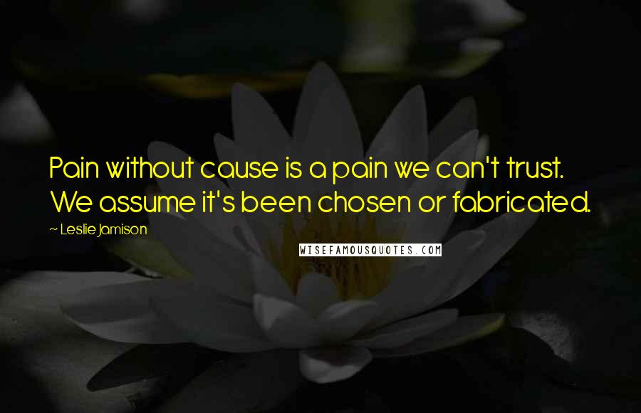 Leslie Jamison Quotes: Pain without cause is a pain we can't trust. We assume it's been chosen or fabricated.