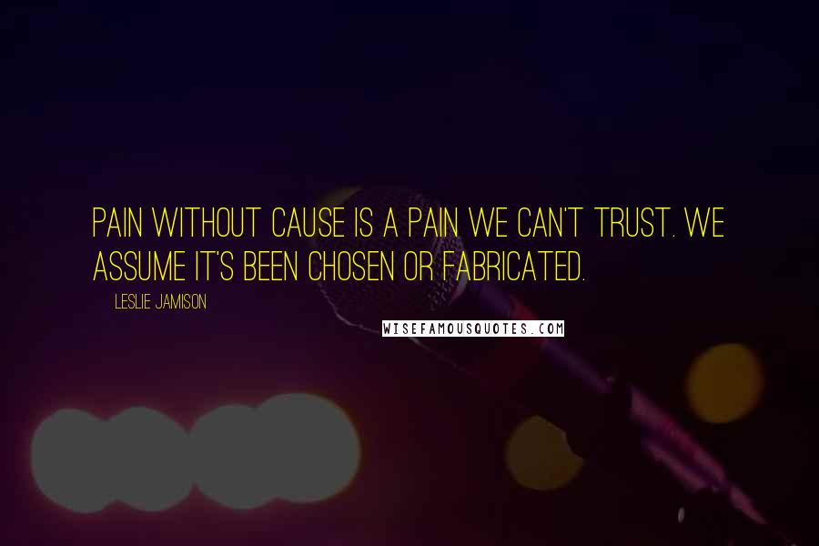 Leslie Jamison Quotes: Pain without cause is a pain we can't trust. We assume it's been chosen or fabricated.
