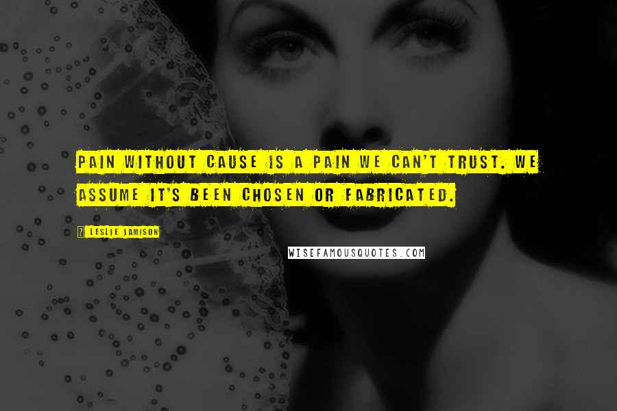 Leslie Jamison Quotes: Pain without cause is a pain we can't trust. We assume it's been chosen or fabricated.