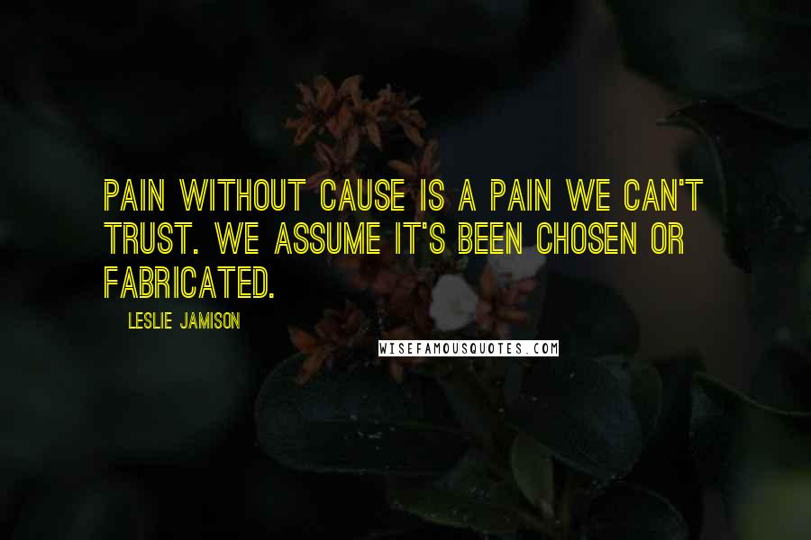 Leslie Jamison Quotes: Pain without cause is a pain we can't trust. We assume it's been chosen or fabricated.
