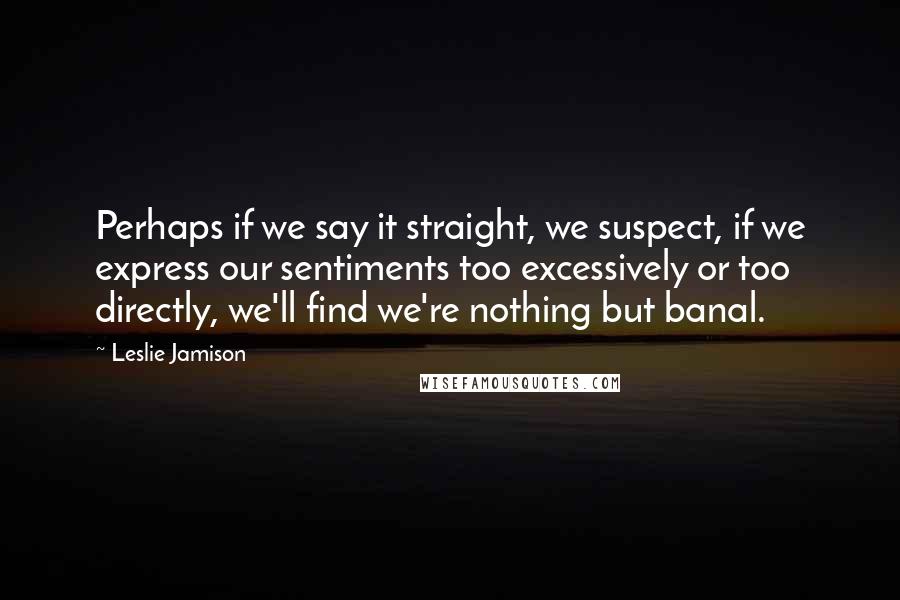 Leslie Jamison Quotes: Perhaps if we say it straight, we suspect, if we express our sentiments too excessively or too directly, we'll find we're nothing but banal.