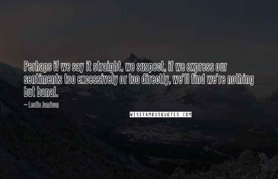 Leslie Jamison Quotes: Perhaps if we say it straight, we suspect, if we express our sentiments too excessively or too directly, we'll find we're nothing but banal.