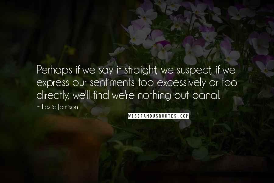 Leslie Jamison Quotes: Perhaps if we say it straight, we suspect, if we express our sentiments too excessively or too directly, we'll find we're nothing but banal.