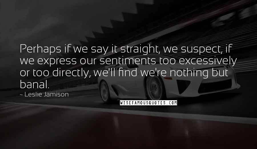 Leslie Jamison Quotes: Perhaps if we say it straight, we suspect, if we express our sentiments too excessively or too directly, we'll find we're nothing but banal.