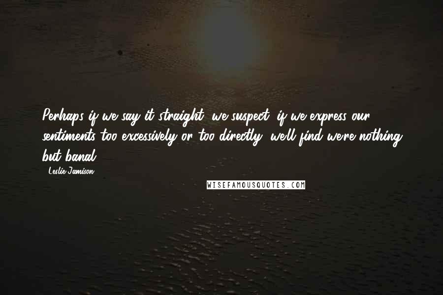 Leslie Jamison Quotes: Perhaps if we say it straight, we suspect, if we express our sentiments too excessively or too directly, we'll find we're nothing but banal.