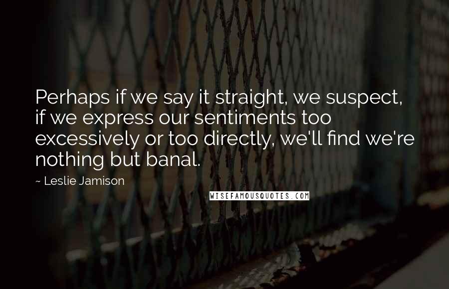 Leslie Jamison Quotes: Perhaps if we say it straight, we suspect, if we express our sentiments too excessively or too directly, we'll find we're nothing but banal.