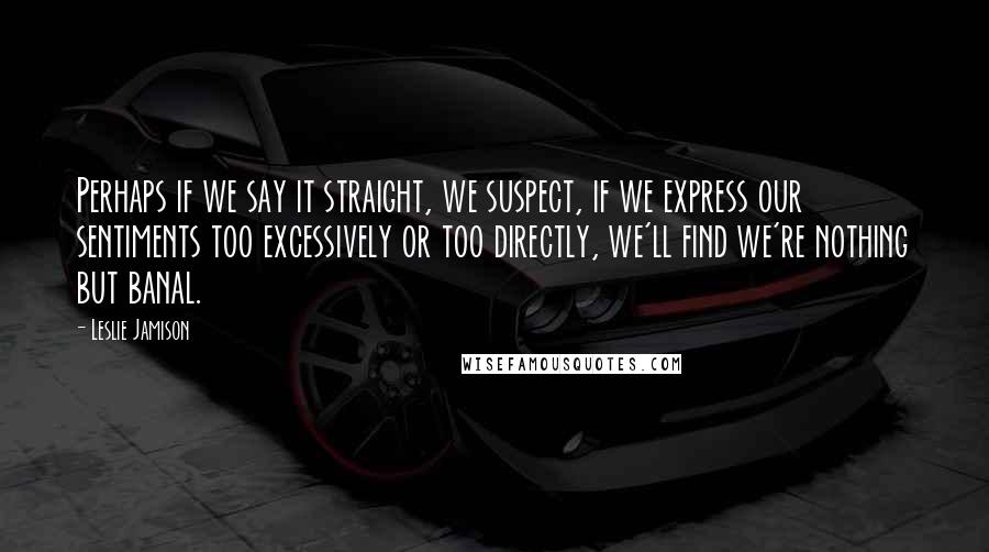 Leslie Jamison Quotes: Perhaps if we say it straight, we suspect, if we express our sentiments too excessively or too directly, we'll find we're nothing but banal.