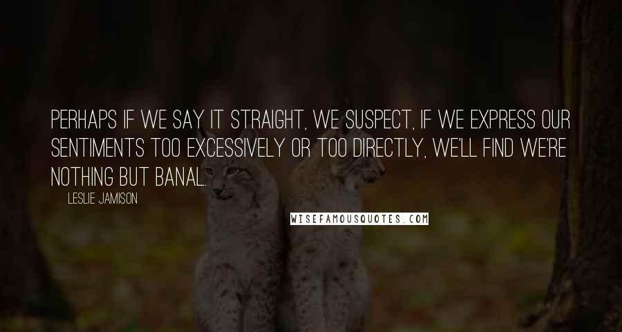 Leslie Jamison Quotes: Perhaps if we say it straight, we suspect, if we express our sentiments too excessively or too directly, we'll find we're nothing but banal.