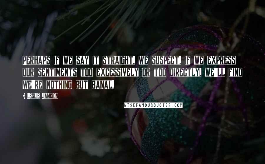Leslie Jamison Quotes: Perhaps if we say it straight, we suspect, if we express our sentiments too excessively or too directly, we'll find we're nothing but banal.