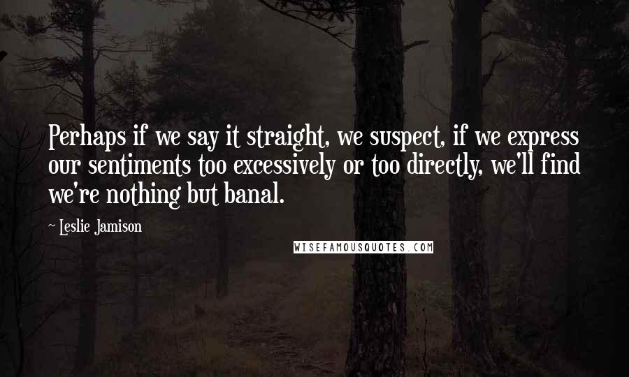 Leslie Jamison Quotes: Perhaps if we say it straight, we suspect, if we express our sentiments too excessively or too directly, we'll find we're nothing but banal.