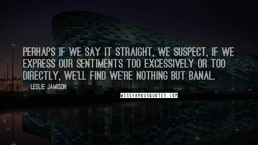 Leslie Jamison Quotes: Perhaps if we say it straight, we suspect, if we express our sentiments too excessively or too directly, we'll find we're nothing but banal.