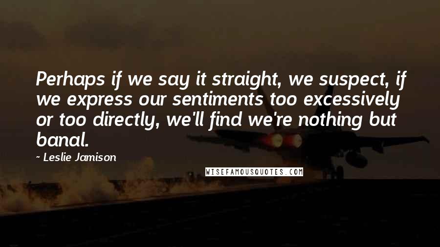 Leslie Jamison Quotes: Perhaps if we say it straight, we suspect, if we express our sentiments too excessively or too directly, we'll find we're nothing but banal.