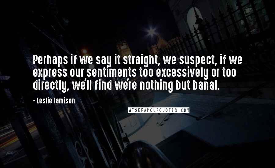 Leslie Jamison Quotes: Perhaps if we say it straight, we suspect, if we express our sentiments too excessively or too directly, we'll find we're nothing but banal.