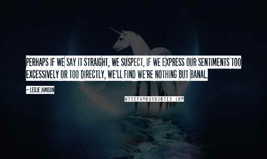 Leslie Jamison Quotes: Perhaps if we say it straight, we suspect, if we express our sentiments too excessively or too directly, we'll find we're nothing but banal.