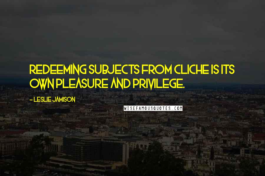Leslie Jamison Quotes: Redeeming subjects from cliche is its own pleasure and privilege.