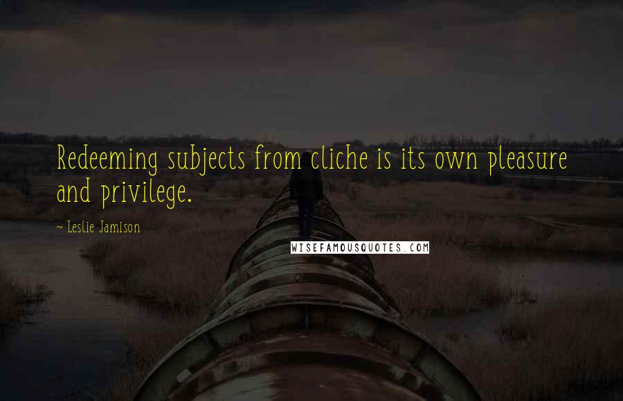 Leslie Jamison Quotes: Redeeming subjects from cliche is its own pleasure and privilege.