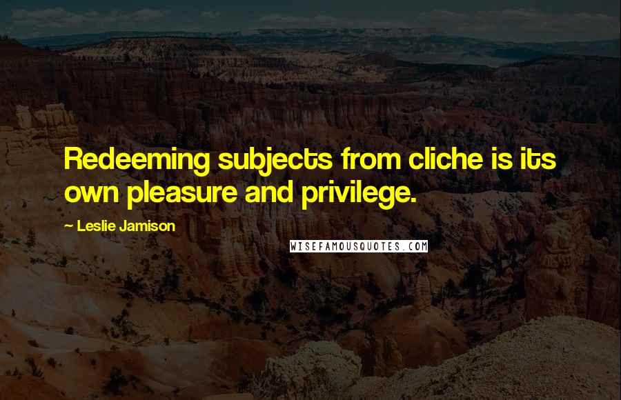 Leslie Jamison Quotes: Redeeming subjects from cliche is its own pleasure and privilege.