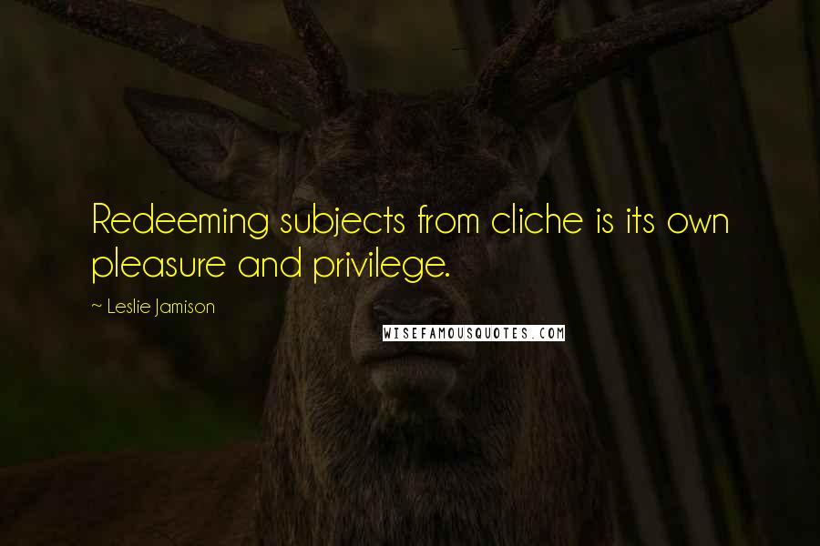 Leslie Jamison Quotes: Redeeming subjects from cliche is its own pleasure and privilege.