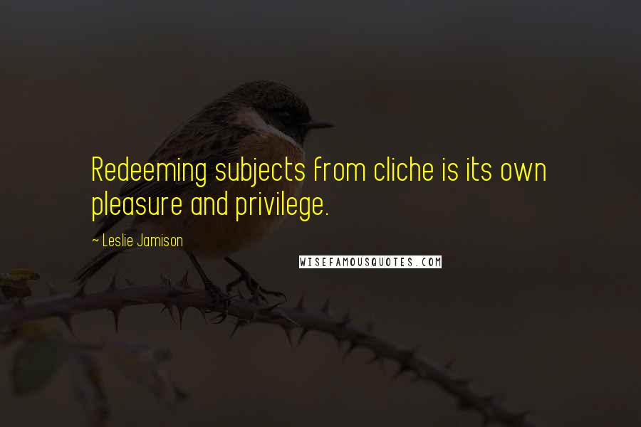 Leslie Jamison Quotes: Redeeming subjects from cliche is its own pleasure and privilege.