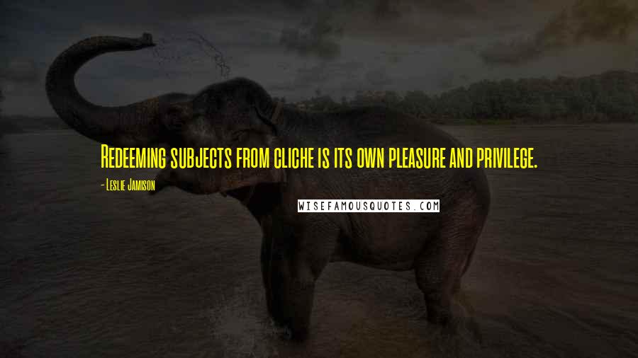 Leslie Jamison Quotes: Redeeming subjects from cliche is its own pleasure and privilege.