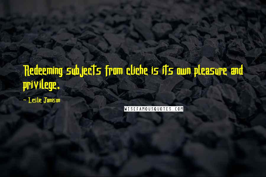 Leslie Jamison Quotes: Redeeming subjects from cliche is its own pleasure and privilege.