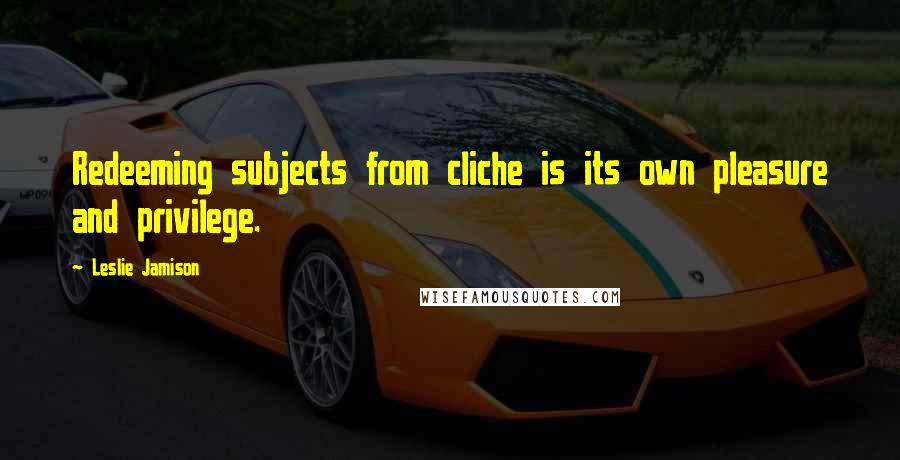 Leslie Jamison Quotes: Redeeming subjects from cliche is its own pleasure and privilege.