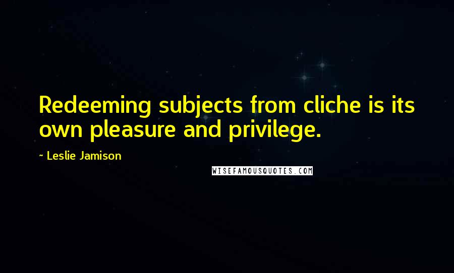 Leslie Jamison Quotes: Redeeming subjects from cliche is its own pleasure and privilege.