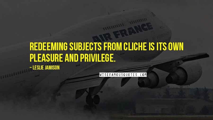Leslie Jamison Quotes: Redeeming subjects from cliche is its own pleasure and privilege.