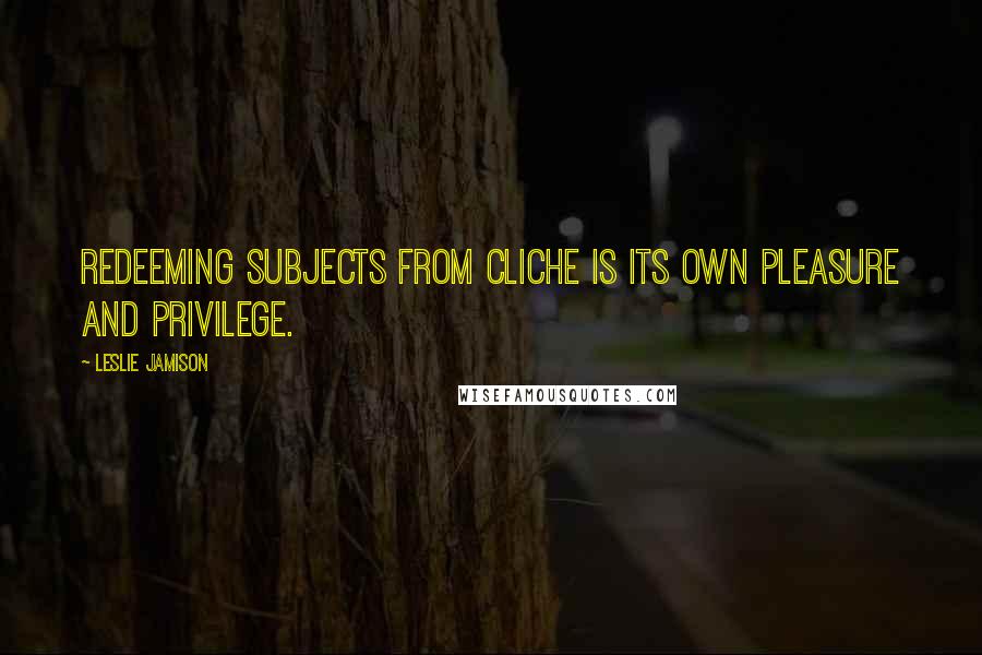 Leslie Jamison Quotes: Redeeming subjects from cliche is its own pleasure and privilege.