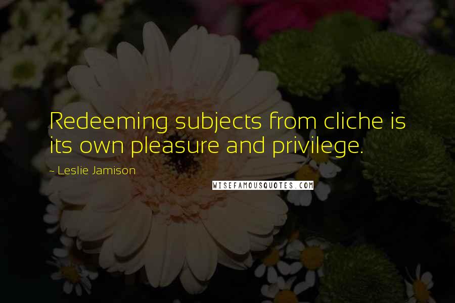 Leslie Jamison Quotes: Redeeming subjects from cliche is its own pleasure and privilege.