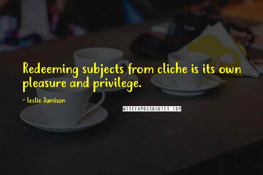Leslie Jamison Quotes: Redeeming subjects from cliche is its own pleasure and privilege.