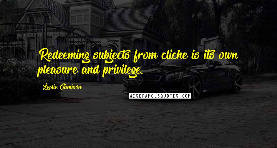 Leslie Jamison Quotes: Redeeming subjects from cliche is its own pleasure and privilege.