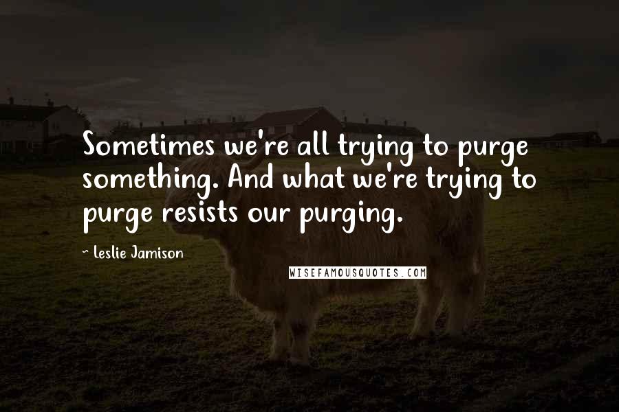 Leslie Jamison Quotes: Sometimes we're all trying to purge something. And what we're trying to purge resists our purging.