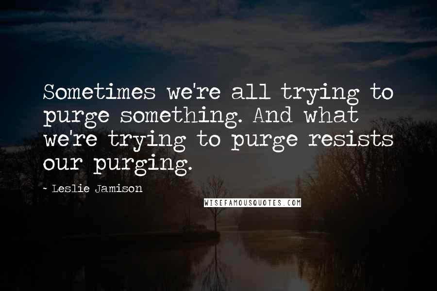 Leslie Jamison Quotes: Sometimes we're all trying to purge something. And what we're trying to purge resists our purging.