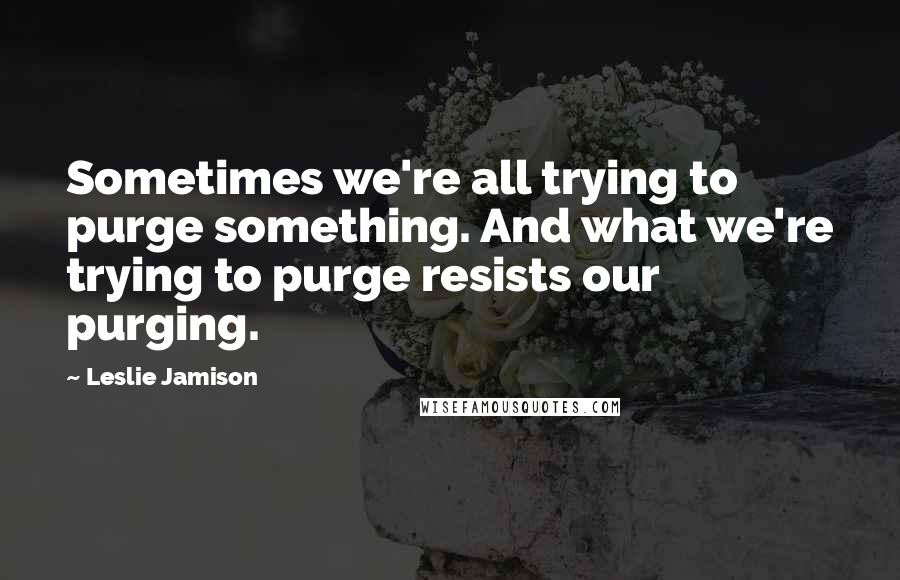 Leslie Jamison Quotes: Sometimes we're all trying to purge something. And what we're trying to purge resists our purging.